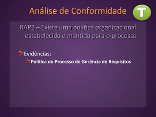 Análise de Conformidade
RAP2 – Existe uma política organizacionalRAP2 – Existe uma política organizacional
estabelecida e mantida para o processoestabelecida e mantida para o processo
Evidências:
Política do Processo de Gerência de Requisitos
 