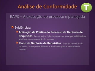 Análise de Conformidade
RAP3 – A execução do processo é planejadaRAP3 – A execução do processo é planejada
Evidências:
Aplicação da Política do Processo de Gerência de
Requisitos: Possui a descrição do processo, as responsabilidades e
atividades para execução do mesmo.
Plano de Gerência de Requisitos: Possui a descrição do
processo, as responsabilidades e atividades para a execução do
mesmo.
 