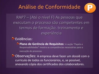 Análise de Conformidade
RAP7 – (Até o nível F) As pessoas queRAP7 – (Até o nível F) As pessoas que
executam o processo são competentes emexecutam o processo são competentes em
termos de formação, treinamento etermos de formação, treinamento e
experiênciaexperiência
Evidências:
Plano de Gerência de Requisitos: A seção “Papéis e
Responsabilidades” mostra as competências necessárias para a
execução do processo.
Observações: A empresa deve fazer um dossiê com o
currículo de todos os funcionários, e, se possível,
anexando cópia dos certificados dos colaboradores.
 