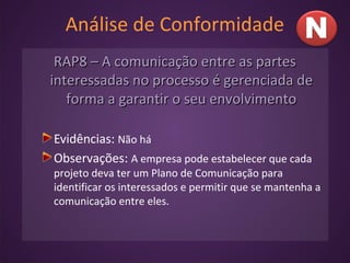Análise de Conformidade
RAP8 – A comunicação entre as partesRAP8 – A comunicação entre as partes
interessadas no processo é gerenciada deinteressadas no processo é gerenciada de
forma a garantir o seu envolvimentoforma a garantir o seu envolvimento
Evidências: Não há
Observações: A empresa pode estabelecer que cada
projeto deva ter um Plano de Comunicação para
identificar os interessados e permitir que se mantenha a
comunicação entre eles.
 