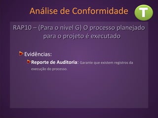 Análise de Conformidade
RAP10 – (Para o nível G) O processo planejadoRAP10 – (Para o nível G) O processo planejado
para o projeto é executadopara o projeto é executado
Evidências:
Reporte de Auditoria: Garante que existem registros da
execução do processo.
 