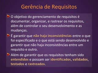 Gerência de Requisitos
O objetivo do gerenciamento de requisitos é
documentar, organizar, e rastrear os requisitos,
além de controlar o seu desenvolvimento e as
mudanças.
É garantir que não haja inconsistênciasnão haja inconsistências entre o que
foi especificado e o que está sendo desenvolvido e
garantir que não haja inconsistências entre um
requisito e outro.
Além de garantir que os requisitos tenham sido
entendidosentendidos e possam ser identificadosidentificados, validadosvalidados,
testadostestados e rastreadosrastreados.
 