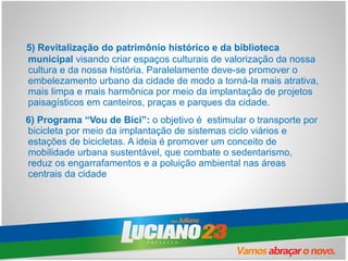 5) Revitalização do patrimônio histórico e da biblioteca
municipal visando criar espaços culturais de valorização da nossa
cultura e da nossa história. Paralelamente deve-se promover o
embelezamento urbano da cidade de modo a torná-la mais atrativa,
mais limpa e mais harmônica por meio da implantação de projetos
paisagísticos em canteiros, praças e parques da cidade.
6) Programa “Vou de Bici”: o objetivo é estimular o transporte por
bicicleta por meio da implantação de sistemas ciclo viários e
estações de bicicletas. A ideia é promover um conceito de
mobilidade urbana sustentável, que combate o sedentarismo,
reduz os engarrafamentos e a poluição ambiental nas áreas
centrais da cidade
 