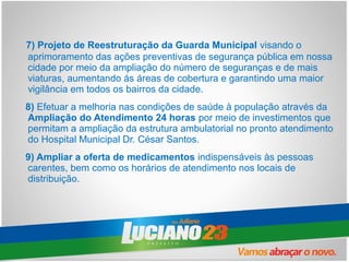 7) Projeto de Reestruturação da Guarda Municipal visando o
aprimoramento das ações preventivas de segurança pública em nossa
cidade por meio da ampliação do número de seguranças e de mais
viaturas, aumentando ás áreas de cobertura e garantindo uma maior
vigilância em todos os bairros da cidade.
8) Efetuar a melhoria nas condições de saúde à população através da
Ampliação do Atendimento 24 horas por meio de investimentos que
permitam a ampliação da estrutura ambulatorial no pronto atendimento
do Hospital Municipal Dr. César Santos.
9) Ampliar a oferta de medicamentos indispensáveis às pessoas
carentes, bem como os horários de atendimento nos locais de
distribuição.
 