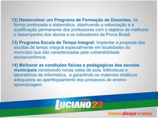 12) Desenvolver um Programa de Formação de Docentes, de
 forma continuada e sistemática, objetivando a valorização e a
 qualificação permanente dos professores com o objetivo de melhorar
 o desempenho dos alunos e os indicadores da Prova Brasil.
13) Programa Escola de Tempo Integral: Implantar a proposta das
 escolas de tempo integral especialmente em localidades do
 município que são caracterizadas pela vulnerabilidade
 socioeconômica.
14) Melhorar as condições físicas e pedagógicas das escolas
 municipais construindo novas salas de aula, bibliotecas e
 laboratórios de informática, e garantindo os materiais didáticos
 adequados ao aperfeiçoamento dos processos de ensino-
 aprendizagem.
 