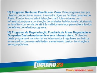 15) Programa Nenhuma Família sem Casa: Este programa tem por
objetivo proporcionar acesso à moradia digna as famílias carentes de
Passo Fundo. A nova administração criará lotes urbanos com
infraestrutura para a construção de unidades habitacionais priorizando
as famílias com renda de até três salários mínimos para obtenção dos
benefícios do referido programa.
16) Programa de Regularização Fundiária de Áreas Degradadas e
Ocupadas Desordenadamente e sem Infraestrutura. O objetivo
deste programa é transformar os loteamentos irregulares em bairros
estruturados com ruas asfaltadas, saneamento básico, iluminação e
serviços públicos.
 
