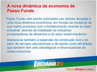 A nova dinâmica da economia de
Passo Fundo
Passo Fundo vem sendo submetida nas últimas décadas à
uma nova dinâmica econômica, em função da mudança da
sua matriz produtiva com o fortalecimento recente do setor
industrial, através da instalação de indústrias
processadoras de alimentos e do setor metal-mecânico.
Destaca-se também a expansão da construção civil e do
setor de serviços educacionais e de saúde como atividades
que também tem sido estratégicas e dinamizadoras da
nossa economia.
 