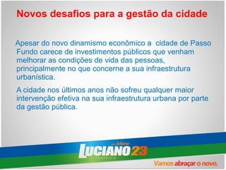 Novos desafios para a gestão da cidade

Apesar do novo dinamismo econômico a cidade de Passo
Fundo carece de investimentos públicos que venham
melhorar as condições de vida das pessoas,
principalmente no que concerne a sua infraestrutura
urbanística.
A cidade nos últimos anos não sofreu qualquer maior
intervenção efetiva na sua infraestrutura urbana por parte
da gestão pública.
 