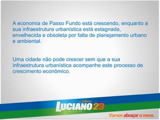 A economia de Passo Fundo está crescendo, enquanto a
sua infraestrutura urbanística está estagnada,
envelhecida e obsoleta por falta de planejamento urbano
e ambiental.


Uma cidade não pode crescer sem que a sua
infraestrutura urbanística acompanhe este processo de
crescimento econômico.
 