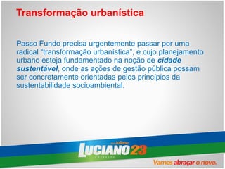 Transformação urbanística

Passo Fundo precisa urgentemente passar por uma
radical “transformação urbanística”, e cujo planejamento
urbano esteja fundamentado na noção de cidade
sustentável, onde as ações de gestão pública possam
ser concretamente orientadas pelos princípios da
sustentabilidade socioambiental.
 