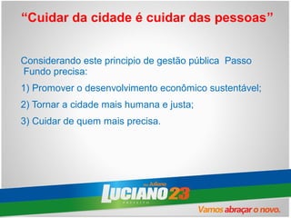 “Cuidar da cidade é cuidar das pessoas”


Considerando este principio de gestão pública Passo
Fundo precisa:
1) Promover o desenvolvimento econômico sustentável;
2) Tornar a cidade mais humana e justa;
3) Cuidar de quem mais precisa.
 