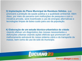 3) Implantação do Plano Municipal de Resíduos Sólidos, que
priorizará a proteção da saúde pública e a qualidade ambiental. Além
disso, por meio da parceria com instituições de pesquisa e com a
iniciativa privada, será incentivado o uso de energias alternativas e
tecnologias limpas de baixo custo para uso da população.


4) Elaboração de um estudo técnico-urbanístico da cidade
visando efetuar um diagnóstico das nossas necessidades e
disfunções urbanas visando ações efetivas que promovam um
melhoramento estrutural do nosso sistema viário e do transporte de
massa, bem como do uso do solo do município.
 