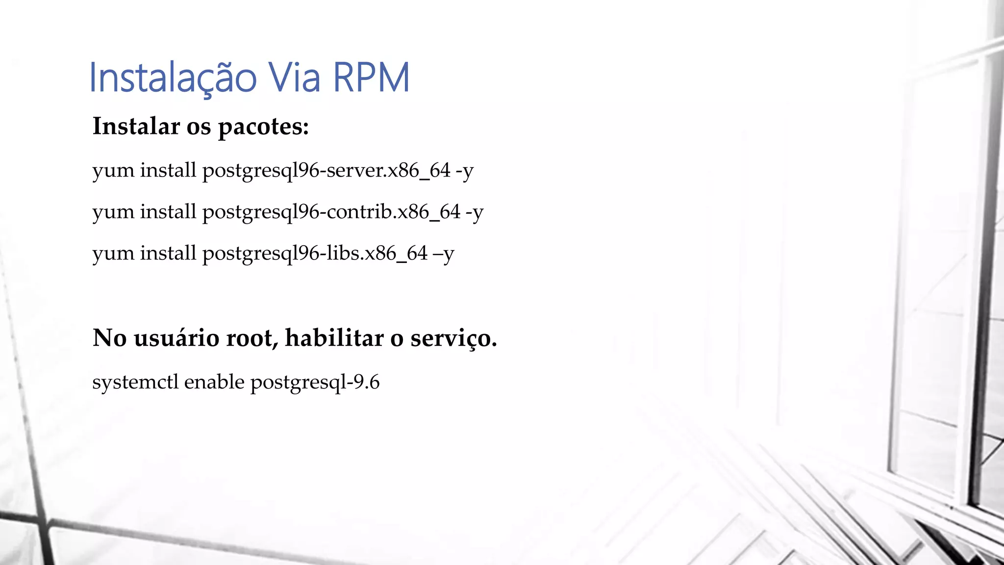 Instalação Via RPM
Instalar os pacotes:
yum install postgresql96-server.x86_64 -y
yum install postgresql96-contrib.x86_64 -y
yum install postgresql96-libs.x86_64 –y
No usuário root, habilitar o serviço.
systemctl enable postgresql-9.6
 