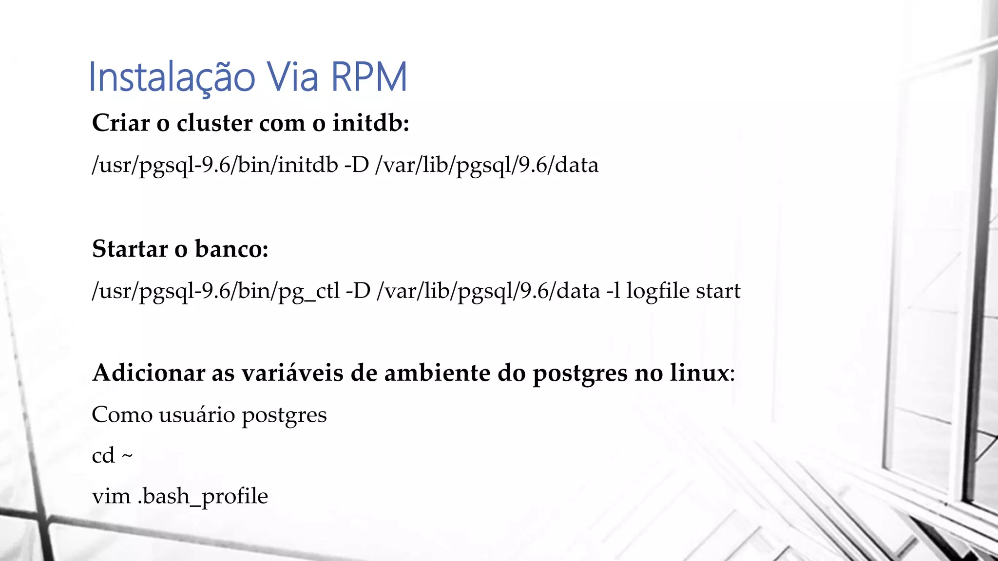 Instalação Via RPM
Criar o cluster com o initdb:
/usr/pgsql-9.6/bin/initdb -D /var/lib/pgsql/9.6/data
Startar o banco:
/usr/pgsql-9.6/bin/pg_ctl -D /var/lib/pgsql/9.6/data -l logfile start
Adicionar as variáveis de ambiente do postgres no linux:
Como usuário postgres
cd ~
vim .bash_profile
 