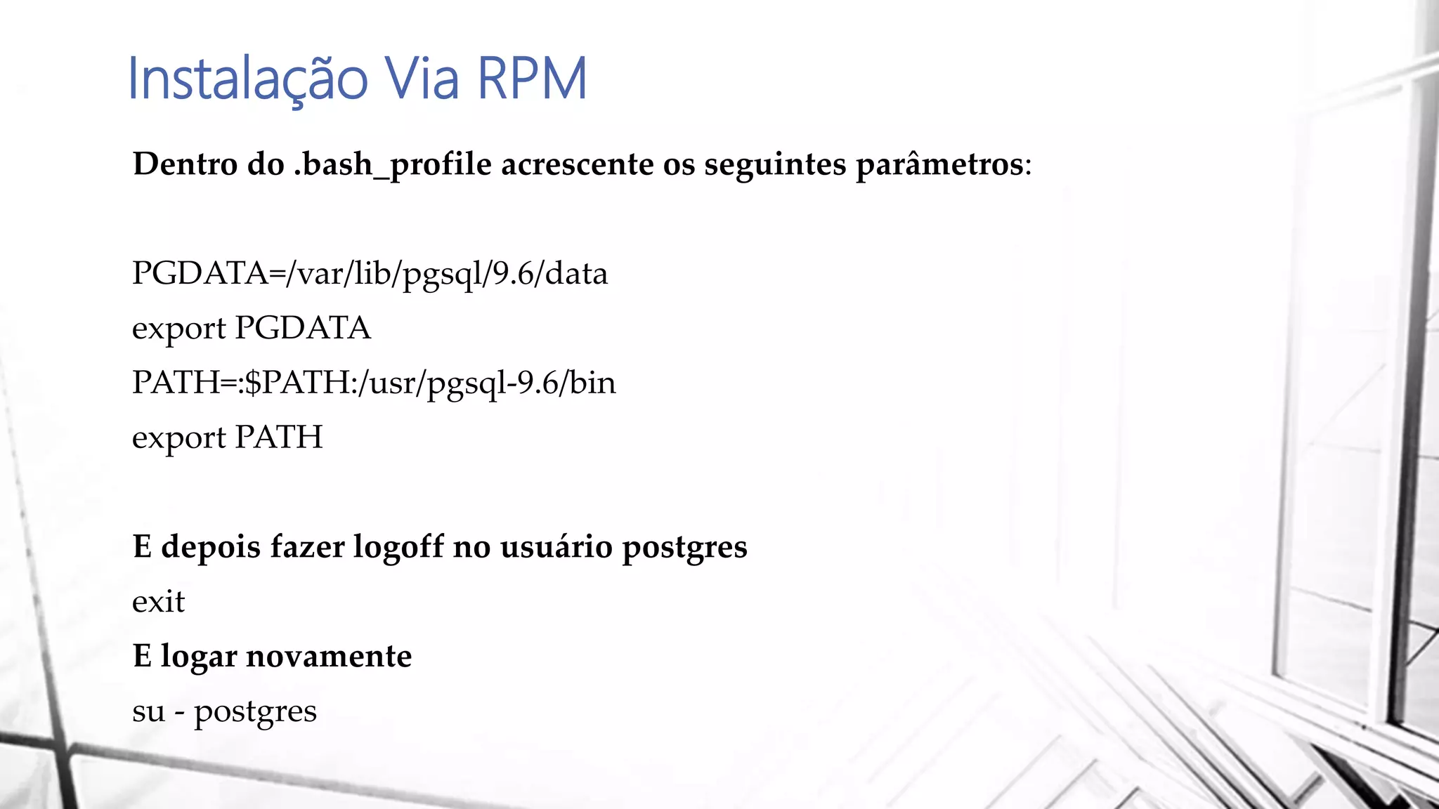 Instalação Via RPM
Dentro do .bash_profile acrescente os seguintes parâmetros:
PGDATA=/var/lib/pgsql/9.6/data
export PGDATA
PATH=:$PATH:/usr/pgsql-9.6/bin
export PATH
E depois fazer logoff no usuário postgres
exit
E logar novamente
su - postgres
 