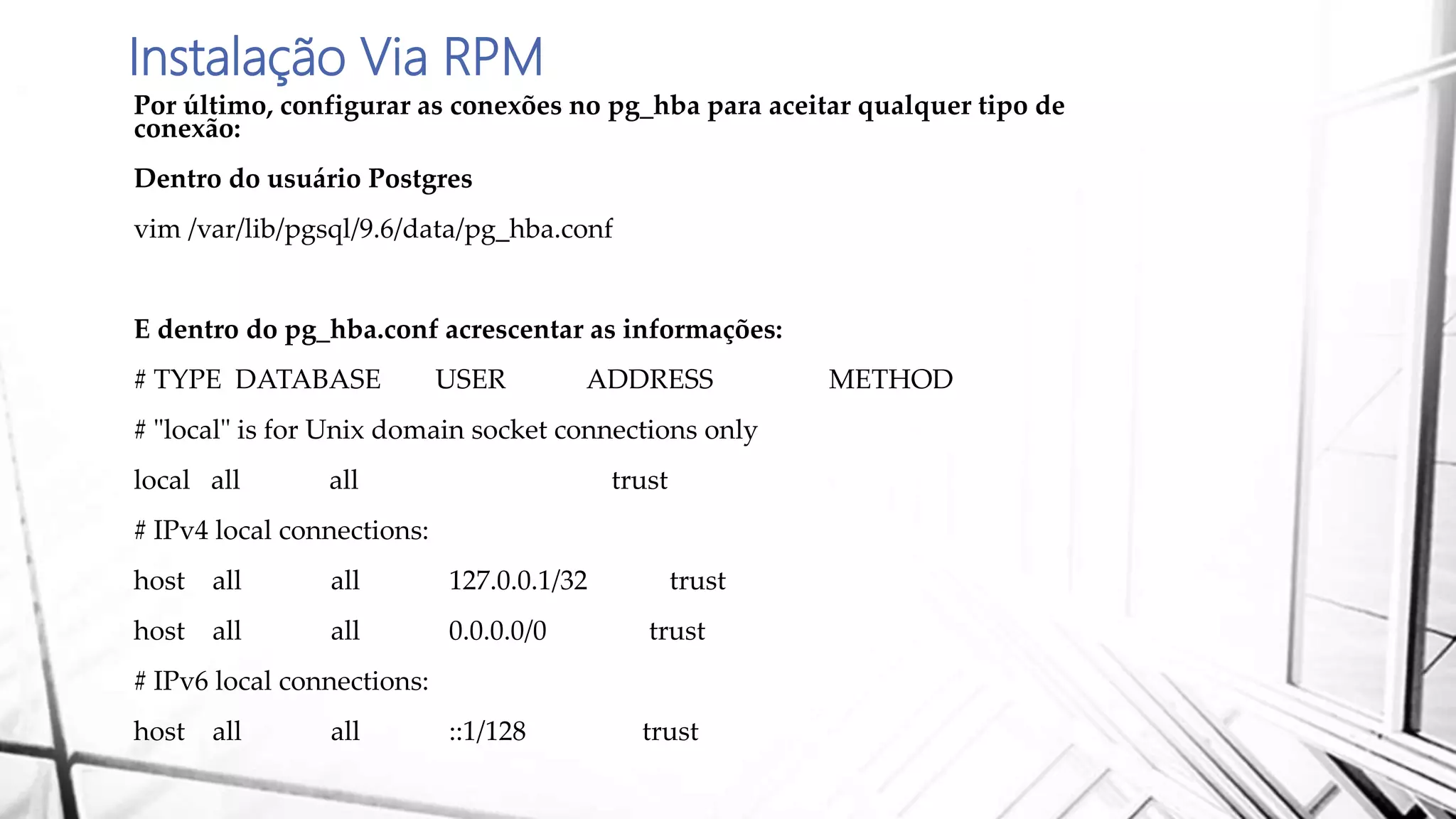 Instalação Via RPM
Por último, configurar as conexões no pg_hba para aceitar qualquer tipo de
conexão:
Dentro do usuário Postgres
vim /var/lib/pgsql/9.6/data/pg_hba.conf
E dentro do pg_hba.conf acrescentar as informações:
# TYPE DATABASE USER ADDRESS METHOD
# "local" is for Unix domain socket connections only
local all all trust
# IPv4 local connections:
host all all 127.0.0.1/32 trust
host all all 0.0.0.0/0 trust
# IPv6 local connections:
host all all ::1/128 trust
 