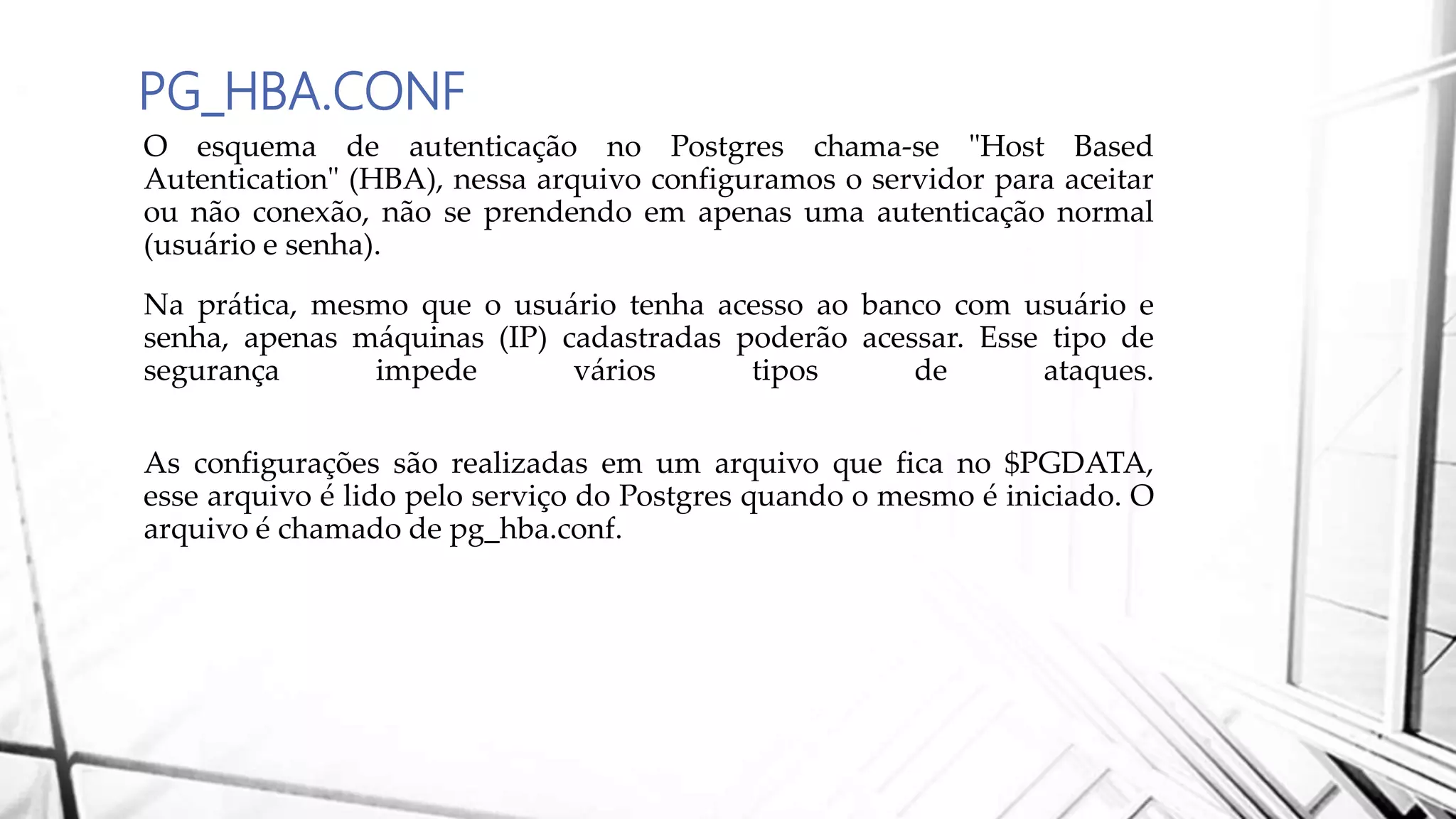 PG_HBA.CONF
O esquema de autenticação no Postgres chama-se "Host Based
Autentication" (HBA), nessa arquivo configuramos o servidor para aceitar
ou não conexão, não se prendendo em apenas uma autenticação normal
(usuário e senha).
Na prática, mesmo que o usuário tenha acesso ao banco com usuário e
senha, apenas máquinas (IP) cadastradas poderão acessar. Esse tipo de
segurança impede vários tipos de ataques.
As configurações são realizadas em um arquivo que fica no $PGDATA,
esse arquivo é lido pelo serviço do Postgres quando o mesmo é iniciado. O
arquivo é chamado de pg_hba.conf.
 