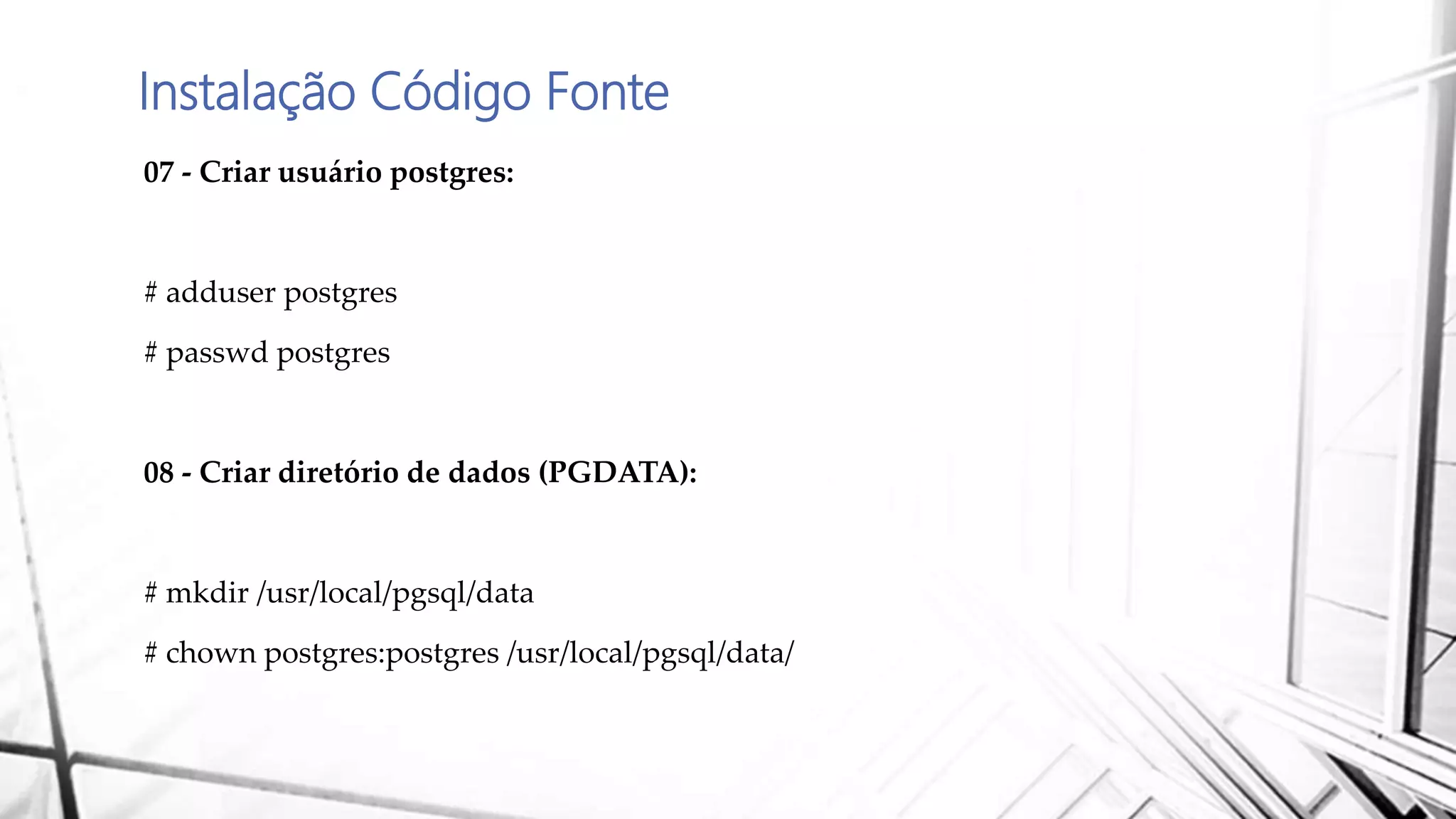 Instalação Código Fonte
07 - Criar usuário postgres:
# adduser postgres
# passwd postgres
08 - Criar diretório de dados (PGDATA):
# mkdir /usr/local/pgsql/data
# chown postgres:postgres /usr/local/pgsql/data/
 
