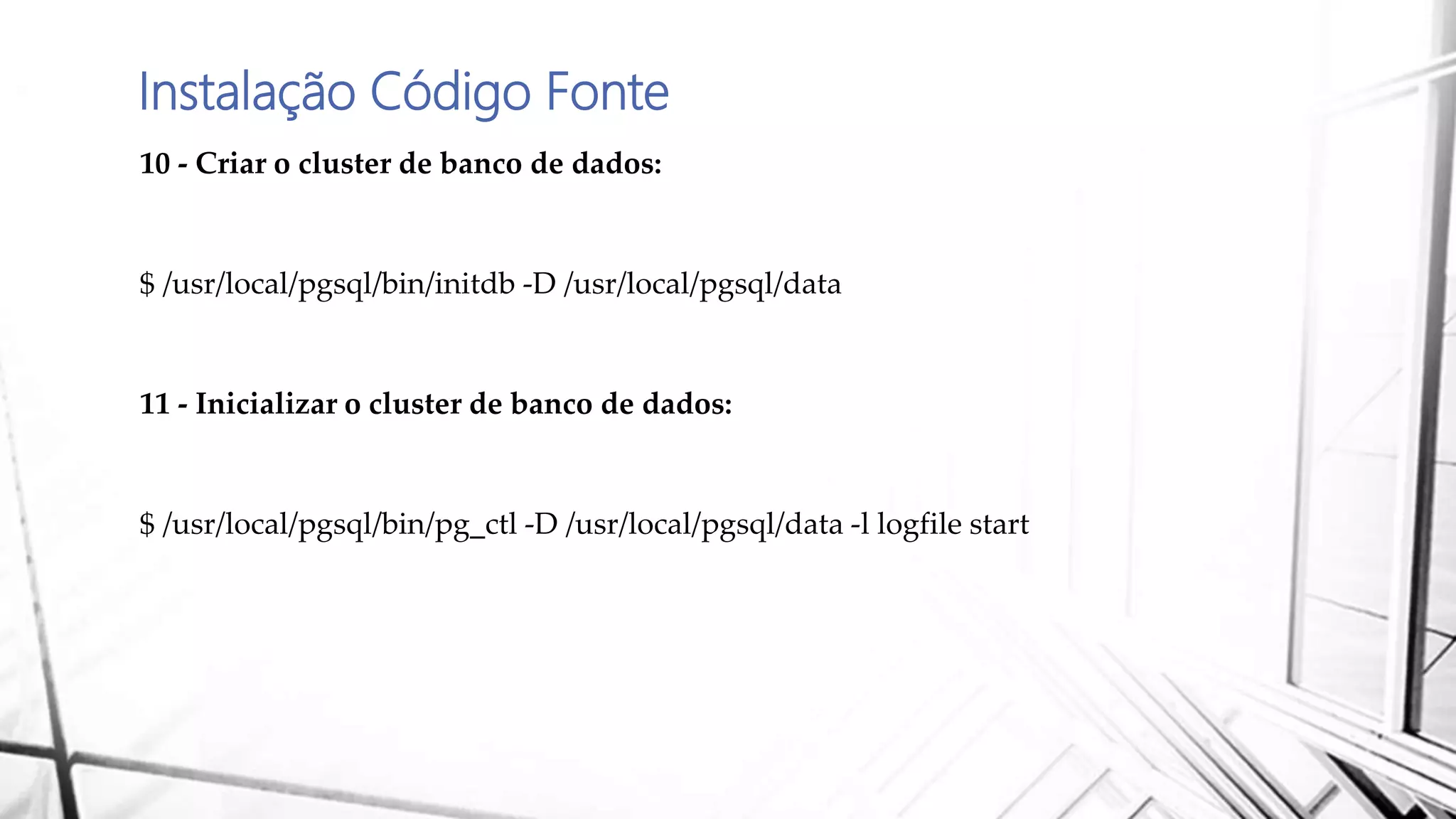 Instalação Código Fonte
10 - Criar o cluster de banco de dados:
$ /usr/local/pgsql/bin/initdb -D /usr/local/pgsql/data
11 - Inicializar o cluster de banco de dados:
$ /usr/local/pgsql/bin/pg_ctl -D /usr/local/pgsql/data -l logfile start
 
