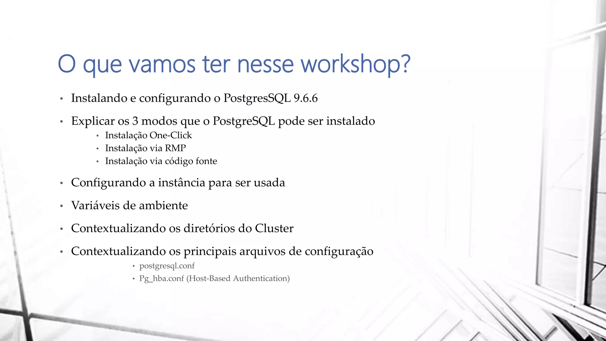 O que vamos ter nesse workshop?
• Instalando e configurando o PostgresSQL 9.6.6
• Explicar os 3 modos que o PostgreSQL pode ser instalado
• Instalação One-Click
• Instalação via RMP
• Instalação via código fonte
• Configurando a instância para ser usada
• Variáveis de ambiente
• Contextualizando os diretórios do Cluster
• Contextualizando os principais arquivos de configuração
• postgresql.conf
• Pg_hba.conf (Host-Based Authentication)
 