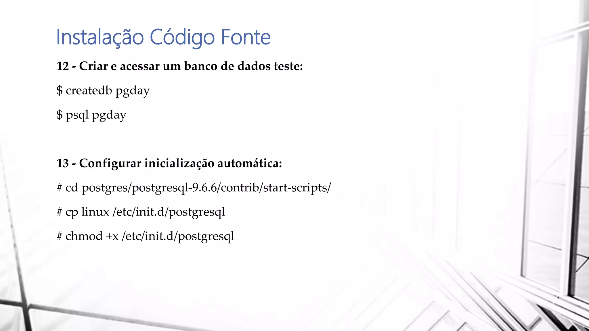 Instalação Código Fonte
12 - Criar e acessar um banco de dados teste:
$ createdb pgday
$ psql pgday
13 - Configurar inicialização automática:
# cd postgres/postgresql-9.6.6/contrib/start-scripts/
# cp linux /etc/init.d/postgresql
# chmod +x /etc/init.d/postgresql
 