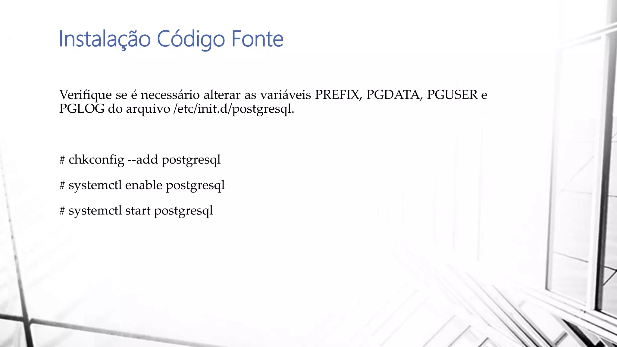 Instalação Código Fonte
Verifique se é necessário alterar as variáveis PREFIX, PGDATA, PGUSER e
PGLOG do arquivo /etc/init.d/postgresql.
# chkconfig --add postgresql
# systemctl enable postgresql
# systemctl start postgresql
 
