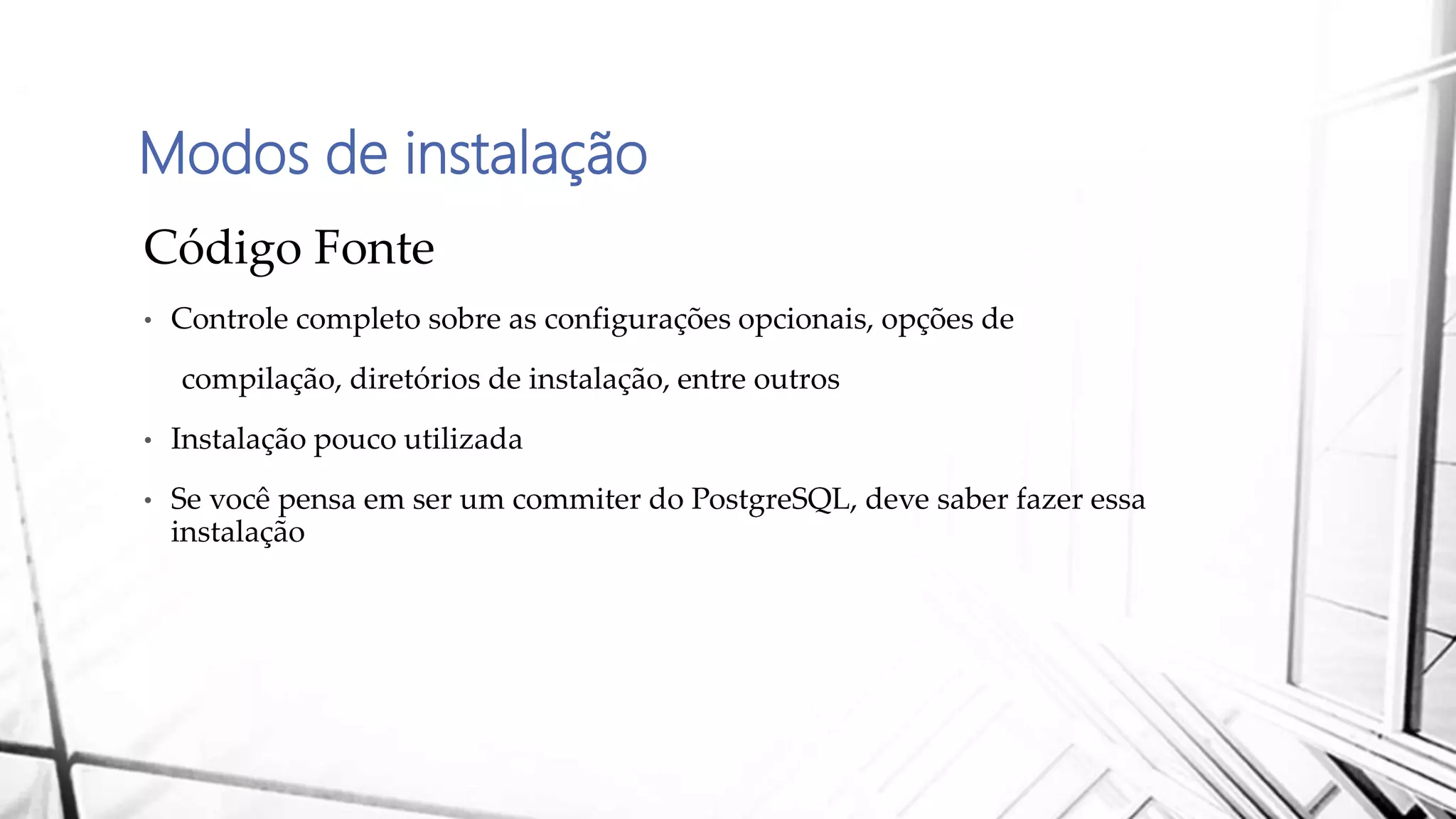 Modos de instalação
Código Fonte
• Controle completo sobre as configurações opcionais, opções de
compilação, diretórios de instalação, entre outros
• Instalação pouco utilizada
• Se você pensa em ser um commiter do PostgreSQL, deve saber fazer essa
instalação
 
