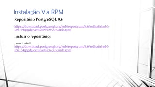 Instalação Via RPM
Repositório PostgreSQL 9.6
https://download.postgresql.org/pub/repos/yum/9.6/redhat/rhel-7-
x86_64/pgdg-centos96-9.6-3.noarch.rpm
Incluir o repositório:
yum install
https://download.postgresql.org/pub/repos/yum/9.6/redhat/rhel-7-
x86_64/pgdg-centos96-9.6-3.noarch.rpm
 