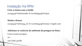 Instalação Via RPM
Criar o cluster com o initdb:
/usr/pgsql-9.6/bin/initdb -D /var/lib/pgsql/9.6/data
Startar o banco:
/usr/pgsql-9.6/bin/pg_ctl -D /var/lib/pgsql/9.6/data -l logfile start
Adicionar as variáveis de ambiente do postgres no linux:
Como usuário postgres
cd ~
vim .bash_profile
 