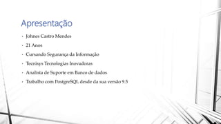 Apresentação
• Johnes Castro Mendes
• 21 Anos
• Cursando Segurança da Informação
• Tecnisys Tecnologias Inovadoras
• Analista de Suporte em Banco de dados
• Trabalho com PostgreSQL desde da sua versão 9.5
 