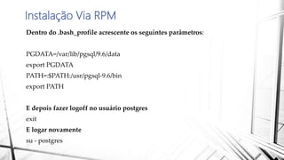 Instalação Via RPM
Dentro do .bash_profile acrescente os seguintes parâmetros:
PGDATA=/var/lib/pgsql/9.6/data
export PGDATA
PATH=:$PATH:/usr/pgsql-9.6/bin
export PATH
E depois fazer logoff no usuário postgres
exit
E logar novamente
su - postgres
 
