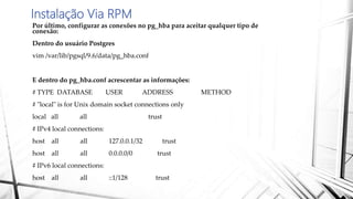 Instalação Via RPM
Por último, configurar as conexões no pg_hba para aceitar qualquer tipo de
conexão:
Dentro do usuário Postgres
vim /var/lib/pgsql/9.6/data/pg_hba.conf
E dentro do pg_hba.conf acrescentar as informações:
# TYPE DATABASE USER ADDRESS METHOD
# "local" is for Unix domain socket connections only
local all all trust
# IPv4 local connections:
host all all 127.0.0.1/32 trust
host all all 0.0.0.0/0 trust
# IPv6 local connections:
host all all ::1/128 trust
 