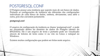 POSTGRESQL.CONF
O Postgres possui uma instância que suporte mais de um banco de dados.
Portanto as configurações de instância são diferentes das configurações
individuais de cada banco de dados, embora, obviamente, uma afete a
outra, pois elas coexistem juntamente.
postgresql.conf
O arquivo de configuração da instância se chama 'postgresql.conf", e pode
ser encontrado dentro do diretório de dados do Postgres (dentro do
$PGDATA). Ele é um arquivo de texto e portanto pode ser visualizado
através de leitores de texto como vi ou vim no Linux e notepad no
Windows.
Existem muitas configurações que podem ser feitas neste arquivo.
 