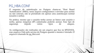 PG_HBA.CONF
O esquema de autenticação no Postgres chama-se "Host Based
Autentication" (HBA), nessa arquivo configuramos o servidor para aceitar
ou não conexão, não se prendendo em apenas uma autenticação normal
(usuário e senha).
Na prática, mesmo que o usuário tenha acesso ao banco com usuário e
senha, apenas máquinas (IP) cadastradas poderão acessar. Esse tipo de
segurança impede vários tipos de ataques.
As configurações são realizadas em um arquivo que fica no $PGDATA,
esse arquivo é lido pelo serviço do Postgres quando o mesmo é iniciado. O
arquivo é chamado de pg_hba.conf.
 