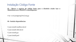 Instalação Código Fonte
03 - Mover o arquivo do código fonte para o diretório criado (use o
MobaXterm ou o WinSCP) e descompactar:
# tar -xvzf postgresql-9.6.2.tar.gz
04 - Instalar dependências:
# yum install readline-devel
# yum install zlib-devel
# yum install gcc
# yum install perl
 