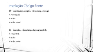 Instalação Código Fonte
05 - Configurar, compilar e instalar postresql:
# ./configure
# make
# make install
06 - Compilar e instalar postgresql-contrib:
# cd contrib
# make
# make install
 