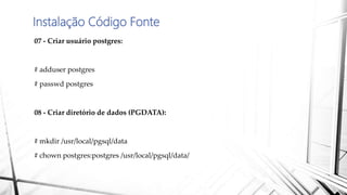 Instalação Código Fonte
07 - Criar usuário postgres:
# adduser postgres
# passwd postgres
08 - Criar diretório de dados (PGDATA):
# mkdir /usr/local/pgsql/data
# chown postgres:postgres /usr/local/pgsql/data/
 
