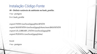 Instalação Código Fonte
09 - Definir variáveis de ambiente no bash_profile:
# su - postgres
$ vi .bash_profile
export PATH=/usr/local/pgsql/bin:$PATH
export MANPATH=/usr/local/pgsql/share/man:$MANPATH
export LD_LIBRARY_PATH=/usr/local/pgsql/lib
export PGDATA=/usr/local/pgsql/data/
$ exit
# su - postgres
 
