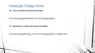 Instalação Código Fonte
10 - Criar o cluster de banco de dados:
$ /usr/local/pgsql/bin/initdb -D /usr/local/pgsql/data
11 - Inicializar o cluster de banco de dados:
$ /usr/local/pgsql/bin/pg_ctl -D /usr/local/pgsql/data -l logfile start
 