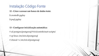 Instalação Código Fonte
12 - Criar e acessar um banco de dados teste:
$ createdb pgday
$ psql pgday
13 - Configurar inicialização automática:
# cd postgres/postgresql-9.6.6/contrib/start-scripts/
# cp linux /etc/init.d/postgresql
# chmod +x /etc/init.d/postgresql
 