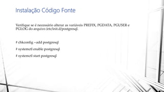 Instalação Código Fonte
Verifique se é necessário alterar as variáveis PREFIX, PGDATA, PGUSER e
PGLOG do arquivo /etc/init.d/postgresql.
# chkconfig --add postgresql
# systemctl enable postgresql
# systemctl start postgresql
 