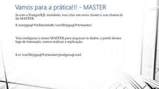 Vamos para a prática!!! - MASTER
Já com o PostgreSQL instalado, vou criar um novo cluster e vou chama-lo
de MASTER.
$ /usr/pgsql-9.6/bin/initdb /var/lib/pgsql/9.6/master/
Vou configurar o nosso MASTER para arquivar os dados, a partir desses
logs de transação, vamos realizar a replicação.
$ vi /var/lib/pgsql/9.6/master/postgresql.conf
 
