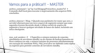 Vamos para a prática!!! - MASTER
archive_command = 'cp %p /var/lib/pgsql/9.6/archive_master/%f' #
Comando shell local para executar o arquivaemento dos arquivos WAL
concluídos.
archive_timeout = 30seg # Quando esse parâmetro for maior que zero, o
servidor alternará para um novo arquivo de segmento sempre que esses
segundos tiverem decorrido desde o último switch de arquivo de
segmento e houver qualquer atividade de banco de dados, incluindo um
único checkpoint.
max_wal_senders = 2 # Especifica o número máximo de conexões
simultâneas de servidores standby ou de clientes de backup baseados em
fluxo contínuo (ou seja, o número máximo de processos simultaneamente
em execução do remetente WAL). Wal_level deve ser definido como réplica
ou superior para permitir conexões de servidores standby.
 