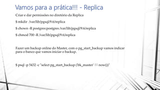 Vamos para a prática!!! - Replica
Criar e dar permissões no diretório da Replica
$ mkdir /var/lib/pgsql/9.6/replica
$ chown -R postgres:postgres /var/lib/pgsql/9.6/replica
$ chmod 700 -R /var/lib/pgsql/9.6/replica
Fazer um backup online do Master, com o pg_start_backup vamos indicar
para o banco que vamos iniciar o backup.
$ psql -p 5432 -c "select pg_start_backup ('bk_master' || now())"
 