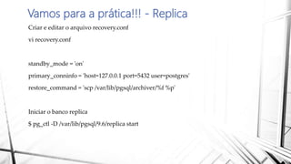 Vamos para a prática!!! - Replica
Criar e editar o arquivo recovery.conf
vi recovery.conf
standby_mode = 'on'
primary_conninfo = 'host=127.0.0.1 port=5432 user=postgres'
restore_command = 'scp /var/lib/pgsql/archiver/%f %p'
Iniciar o banco replica
$ pg_ctl -D /var/lib/pgsql/9.6/replica start
 
