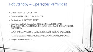 Hot Standby – Operações Permitidas
• Consultas: SELECT, COPY TO
• Cursores: DECLARE, FETCH, CLOSE
• Parâmetros: SHOW, SET, RESET
• Gerenciamento de transações: BEGIN, END, ABORT, STAR
TRANSACTION, SAVEPOINT, RELEASE, ROLLBACK TO SAVEPOINT,
EXCEPTION
• LOCK TABLE: ACCESS SHARE, ROW SHARE ou ROW EXCLUSIVE.
• Planos e recursos: PREPARE, EXECUTE, DEALLOCATE, DISCARD
• Plugins e extensões: LOAD
 
