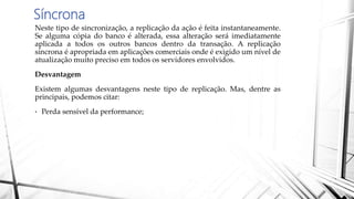 Síncrona
Neste tipo de sincronização, a replicação da ação é feita instantaneamente.
Se alguma cópia do banco é alterada, essa alteração será imediatamente
aplicada a todos os outros bancos dentro da transação. A replicação
síncrona é apropriada em aplicações comerciais onde é exigido um nível de
atualização muito preciso em todos os servidores envolvidos.
Desvantagem
Existem algumas desvantagens neste tipo de replicação. Mas, dentre as
principais, podemos citar:
• Perda sensível da performance;
 