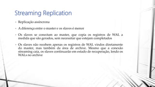 Streaming Replication
• Replicação assíncrona
• A diferença entre o master e os slaves é menor
• Os slaves se conectam ao master, que copia os registros de WAL a
medida que são gerados, sem necessitar que estejam completados
• Os slaves não recebem apenas os registros de WAL vindos diretamente
do master, mas também da área de archive. Mesmo que a conexão
streaming caia, os slaves continuarão em estado de recuperação, lendo os
WALs no archive
 