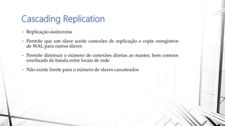 Cascading Replication
• Replicação assíncrona
• Permite que um slave aceite conexões de replicação e copie osregistros
de WAL para outros slaves
• Permite diminuir o número de conexões diretas ao master, bem comoos
overheads de banda entre locais de rede
• Não existe limite para o número de slaves cascateados
 