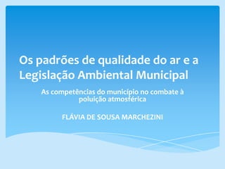 Os padrões de qualidade do ar e a
Legislação Ambiental Municipal
As competências do município no combate à
poluição atmosférica
FLÁVIA DE SOUSA MARCHEZINI
 